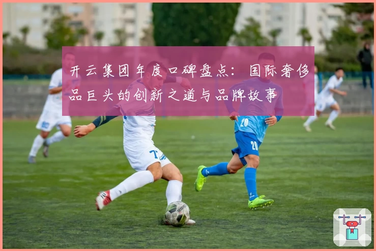 开云集团年度口碑盘点：国际奢侈品巨头的创新之道与品牌故事