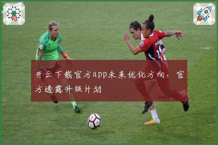 开云下载官方app未来优化方向，官方透露升级计划