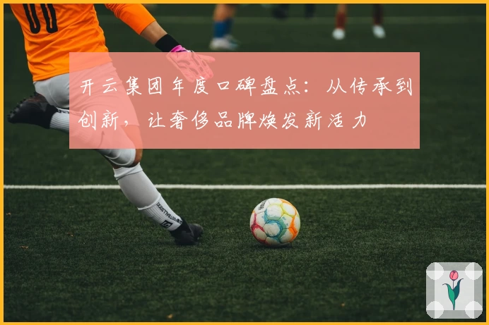 开云集团年度口碑盘点：从传承到创新，让奢侈品牌焕发新活力