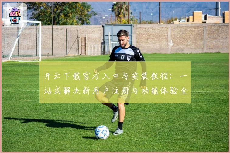 开云下载官方入口与安装教程：一站式解决新用户注册与功能体验全过程