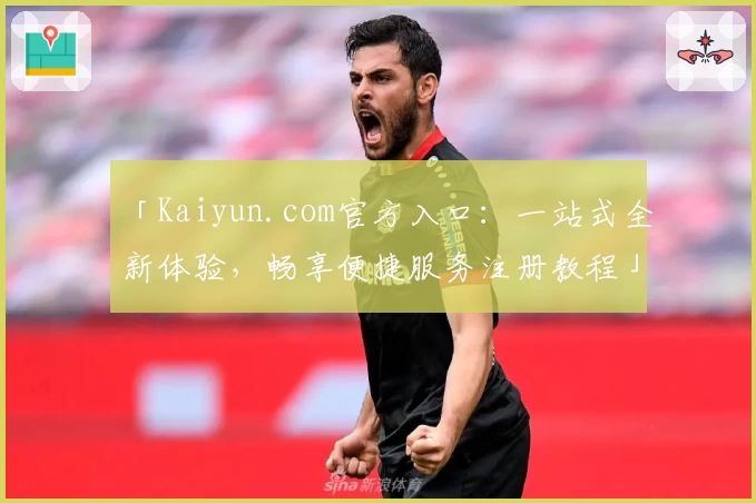 「Kaiyun.com官方入口：一站式全新体验，畅享便捷服务注册教程」