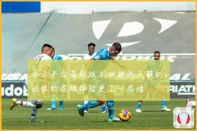 开云平台最新版本功能亮点解析，让你的在线体验更上一层楼