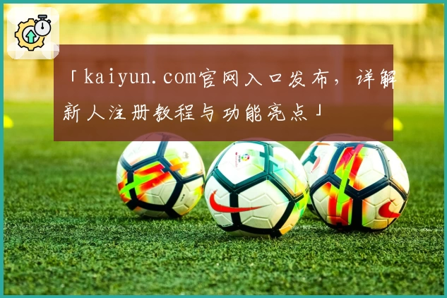 「kaiyun.com官网入口发布，详解新人注册教程与功能亮点」