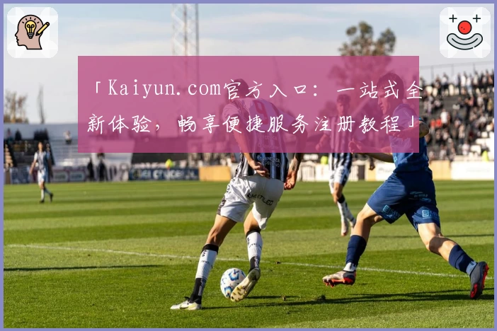 「Kaiyun.com官方入口：一站式全新体验，畅享便捷服务注册教程」
