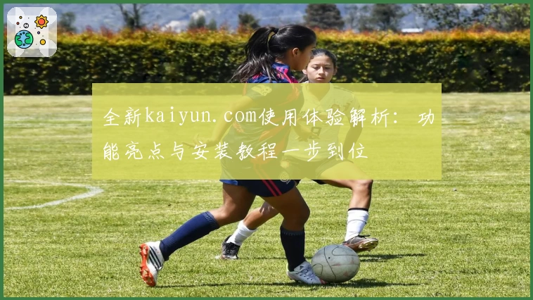 全新kaiyun.com使用体验解析：功能亮点与安装教程一步到位
