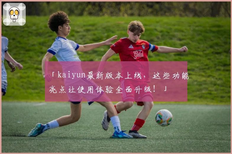 「kaiyun最新版本上线，这些功能亮点让使用体验全面升级！」