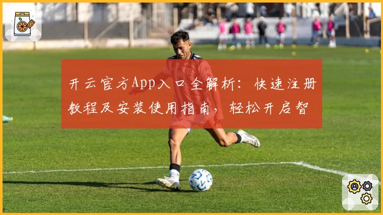 开云官方App入口全解析：快速注册教程及安装使用指南，轻松开启智能体验