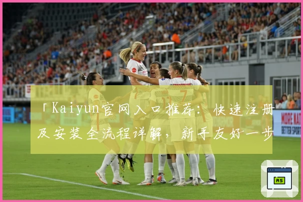 「Kaiyun官网入口推荐：快速注册及安装全流程详解，新手友好一步到位」