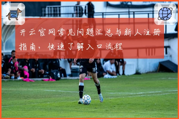 开云官网常见问题汇总与新人注册指南，快速了解入口流程