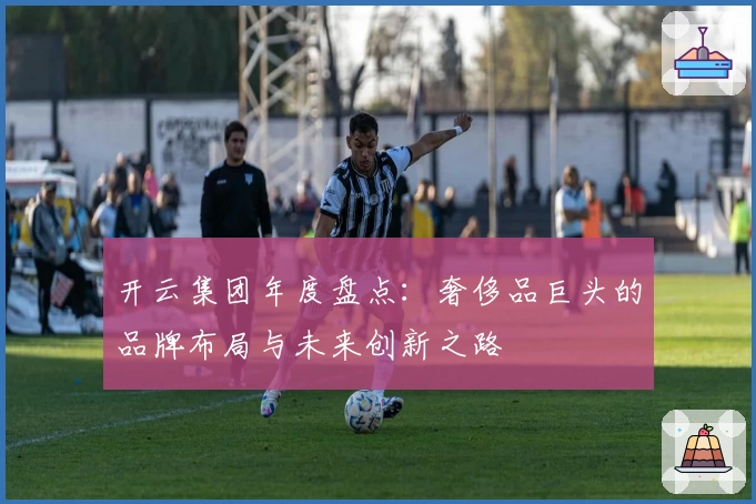 开云集团年度盘点：奢侈品巨头的品牌布局与未来创新之路