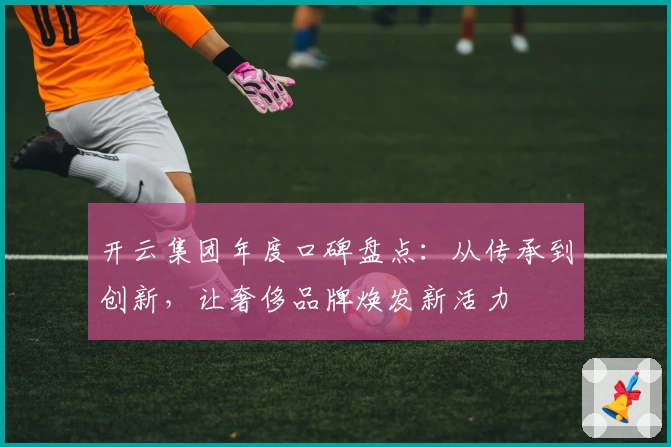 开云集团年度口碑盘点：从传承到创新，让奢侈品牌焕发新活力